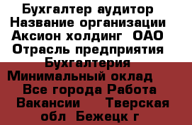 Бухгалтер-аудитор › Название организации ­ Аксион-холдинг, ОАО › Отрасль предприятия ­ Бухгалтерия › Минимальный оклад ­ 1 - Все города Работа » Вакансии   . Тверская обл.,Бежецк г.